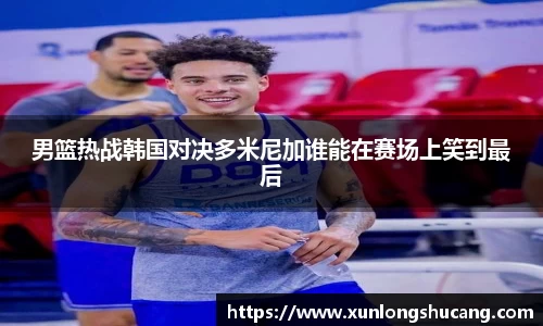 男篮热战韩国对决多米尼加谁能在赛场上笑到最后